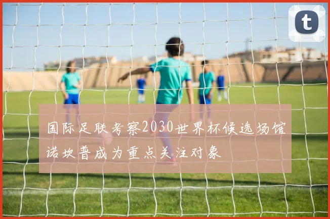 国际足联考察2030世界杯候选场馆诺坎普成为重点关注对象