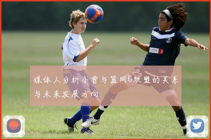 媒体人分析小曾与篮网G联盟的关系与未来发展方向