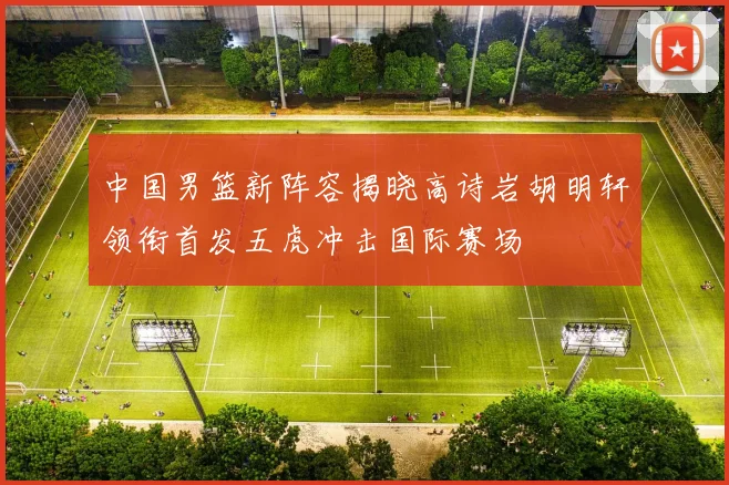 中国男篮新阵容揭晓高诗岩胡明轩领衔首发五虎冲击国际赛场