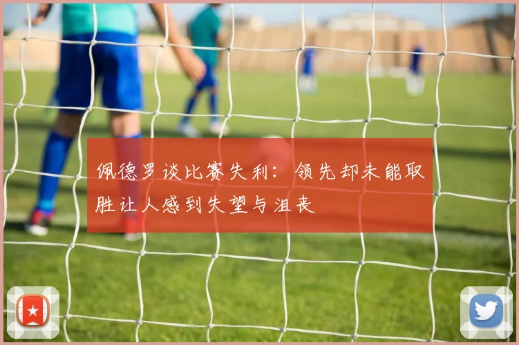 佩德罗谈比赛失利：领先却未能取胜让人感到失望与沮丧
