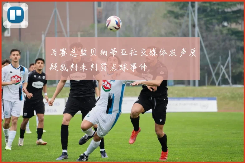马赛总监贝纳蒂亚社交媒体发声质疑裁判未判罚点球事件