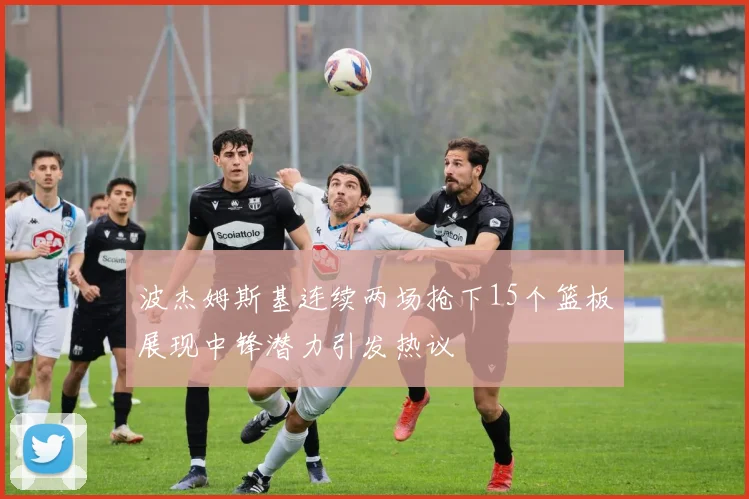 波杰姆斯基连续两场抢下15个篮板展现中锋潜力引发热议