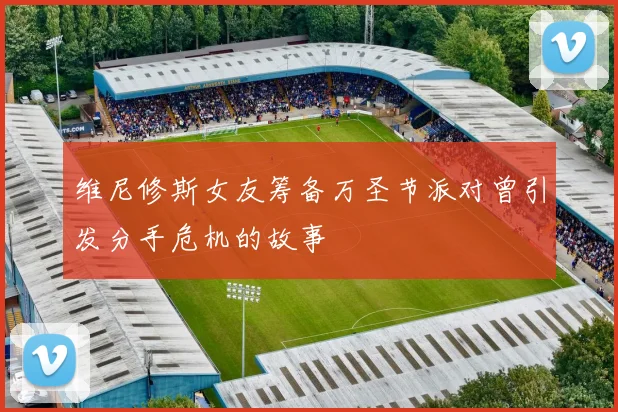 维尼修斯女友筹备万圣节派对曾引发分手危机的故事