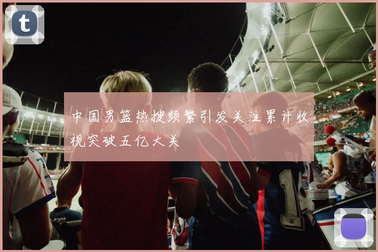 中国男篮热搜频繁引发关注累计收视突破五亿大关