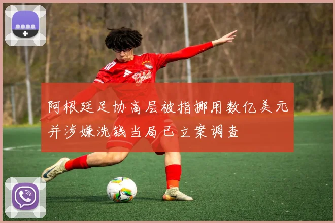 阿根廷足协高层被指挪用数亿美元并涉嫌洗钱当局已立案调查