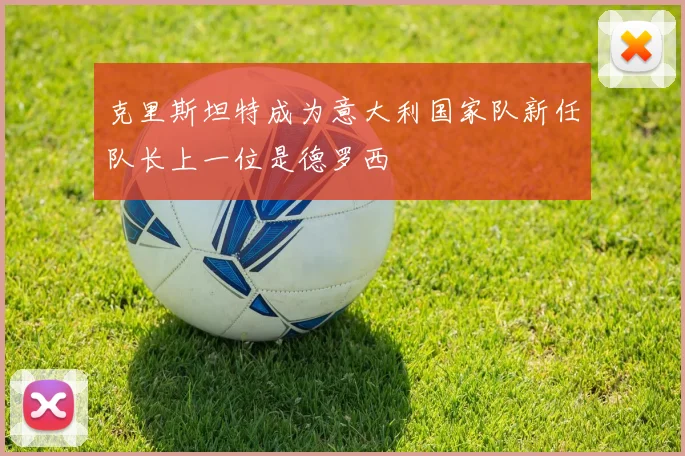 克里斯坦特成为意大利国家队新任队长上一位是德罗西