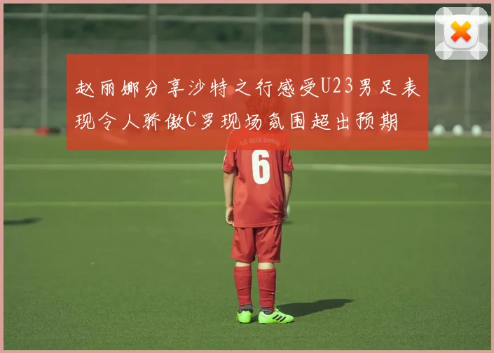 赵丽娜分享沙特之行感受U23男足表现令人骄傲C罗现场氛围超出预期