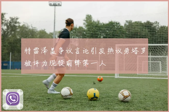 特雷泽盖争议言论引发热议劳塔罗被评为现役前锋第一人
