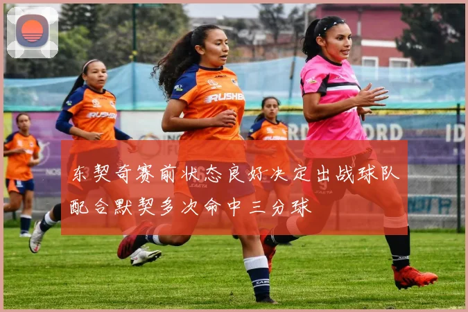 东契奇赛前状态良好决定出战球队配合默契多次命中三分球