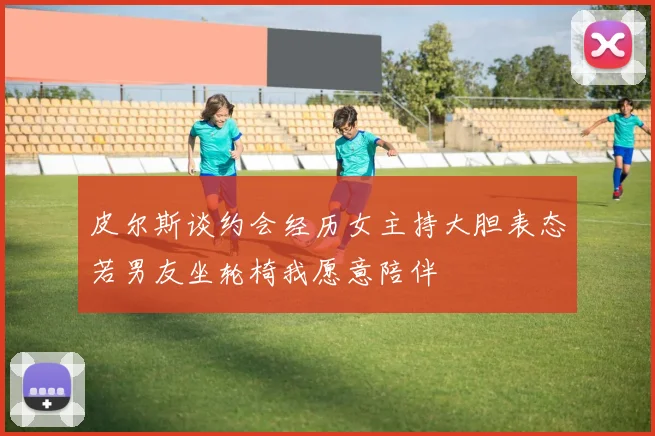 皮尔斯谈约会经历女主持大胆表态若男友坐轮椅我愿意陪伴