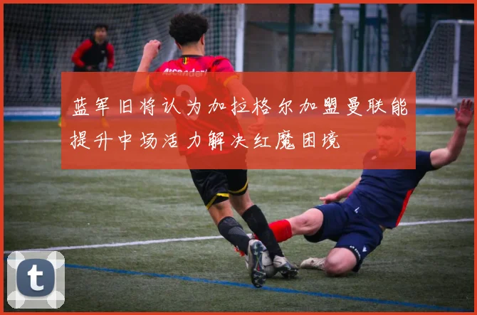 蓝军旧将认为加拉格尔加盟曼联能提升中场活力解决红魔困境