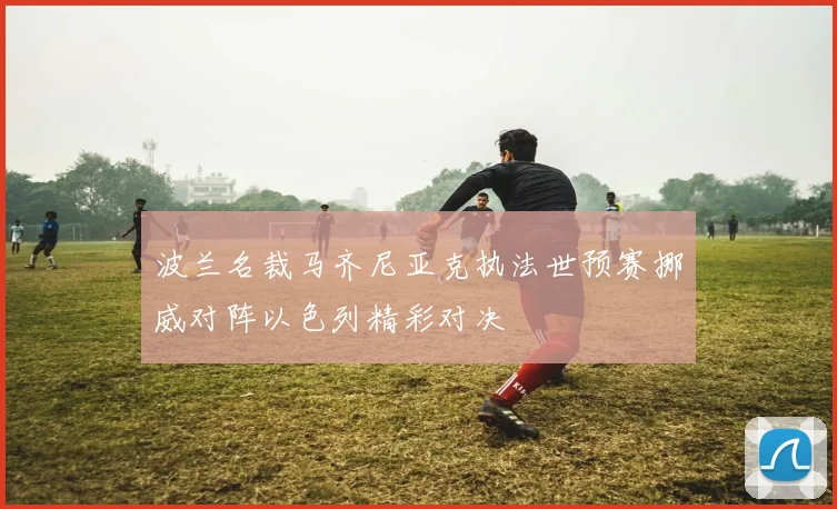 波兰名裁马齐尼亚克执法世预赛挪威对阵以色列精彩对决