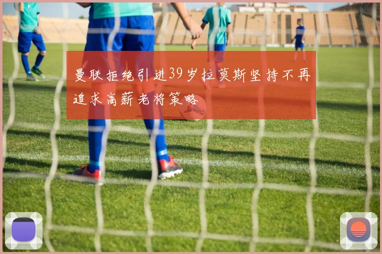 曼联拒绝引进39岁拉莫斯坚持不再追求高薪老将策略