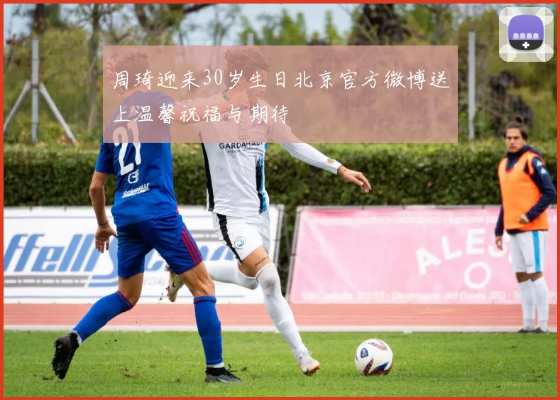 周琦迎来30岁生日北京官方微博送上温馨祝福与期待
