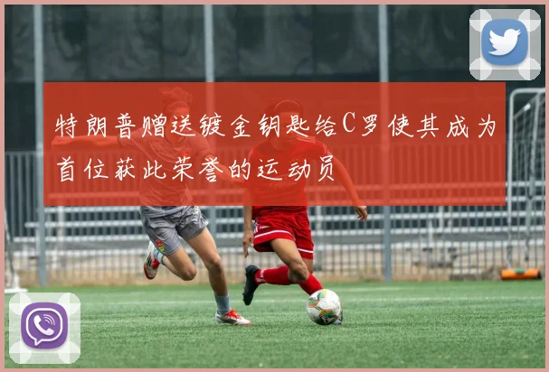 特朗普赠送镀金钥匙给C罗使其成为首位获此荣誉的运动员