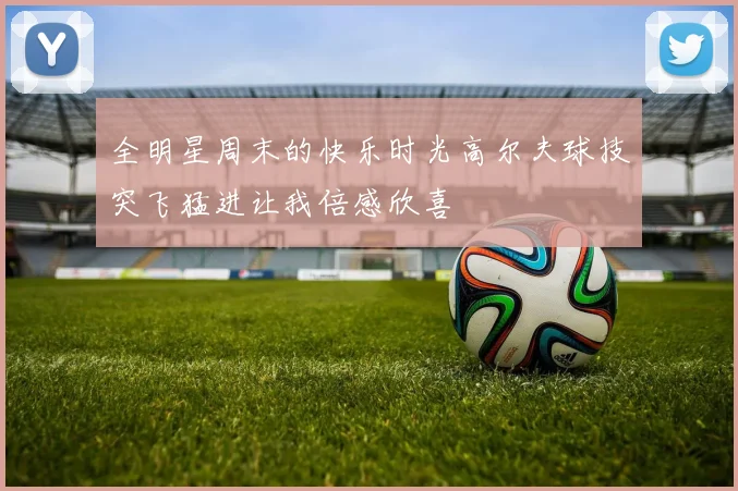 全明星周末的快乐时光高尔夫球技突飞猛进让我倍感欣喜