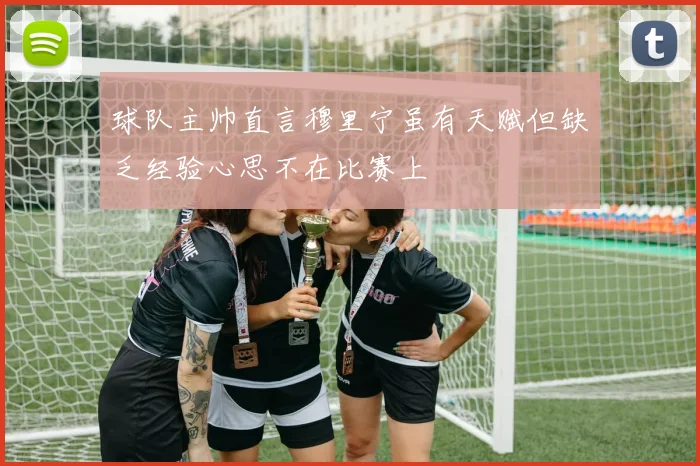 球队主帅直言穆里宁虽有天赋但缺乏经验心思不在比赛上