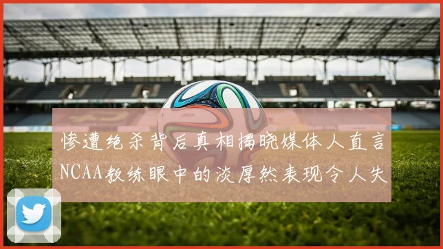 惨遭绝杀背后真相揭晓媒体人直言NCAA教练眼中的淡厚然表现令人失望