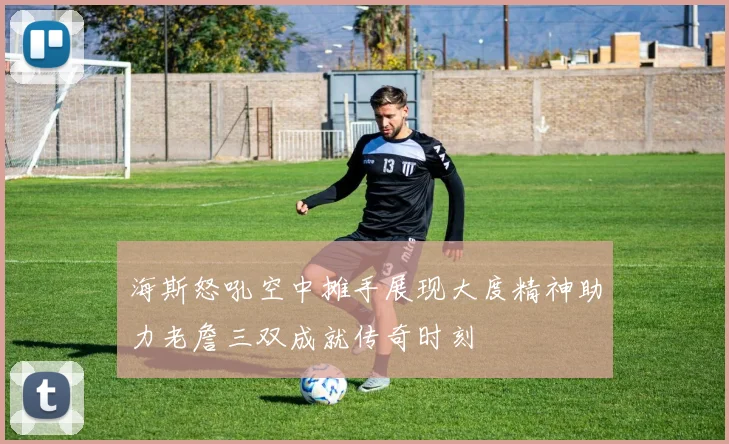 海斯怒吼空中摊手展现大度精神助力老詹三双成就传奇时刻