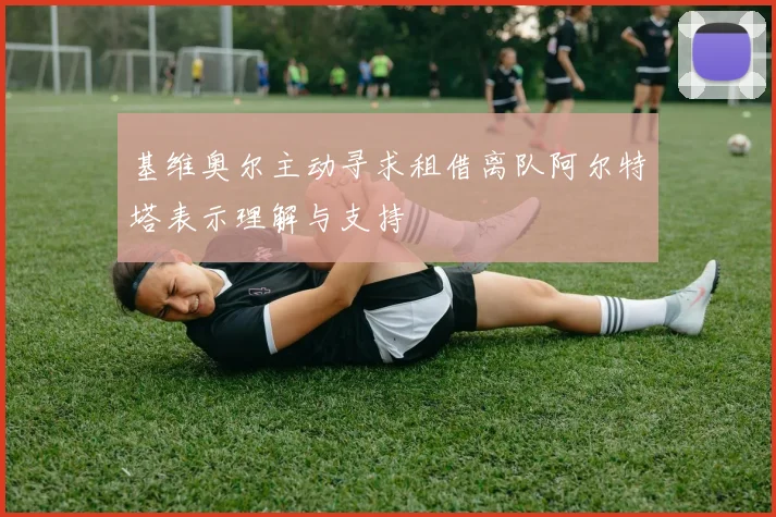 基维奥尔主动寻求租借离队阿尔特塔表示理解与支持
