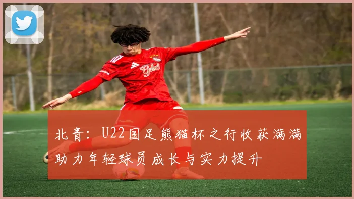 北青：U22国足熊猫杯之行收获满满助力年轻球员成长与实力提升