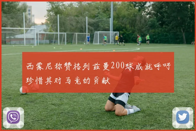 西蒙尼称赞格列兹曼200球成就呼吁珍惜其对马竞的贡献
