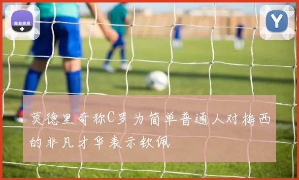 莫德里奇称C罗为简单普通人对梅西的非凡才华表示钦佩