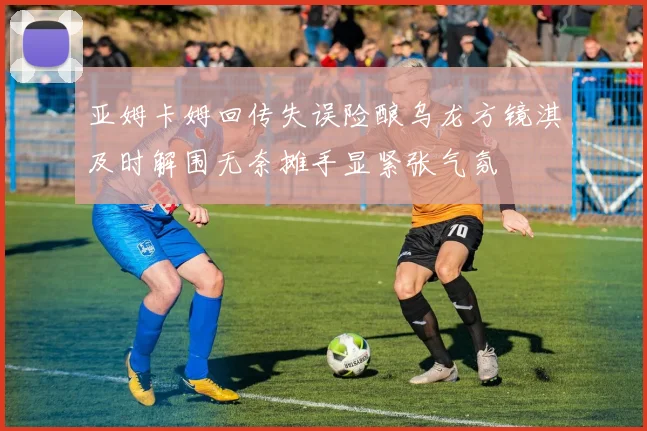 亚姆卡姆回传失误险酿乌龙方镜淇及时解围无奈摊手显紧张气氛