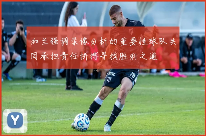 加兰强调录像分析的重要性球队共同承担责任拼搏寻找胜利之道